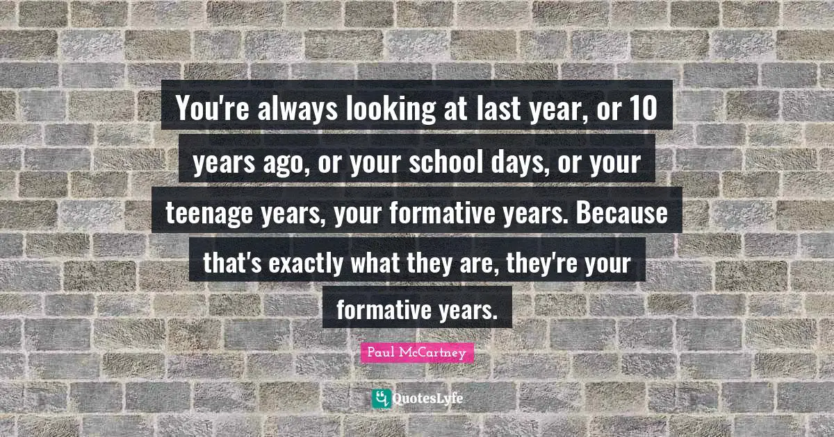 You're always looking at last year, or 10 years ago, or your school days, or your teenage years, your formative years. Because that's exactly what they are, they're your formative years.