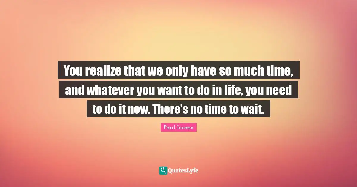 You realize that we only have so much time, and whatever you want to do in life, you need to do it now. There's no time to wait.