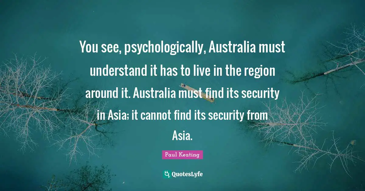 Australia Quotes: "You see, psychologically, Australia must understand it has to live in the region around it. Australia must find its security in Asia; it cannot find its security from Asia."