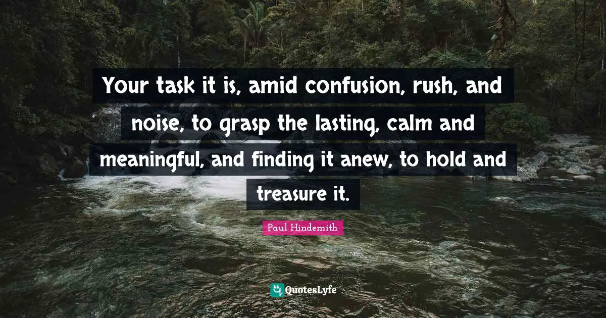 Your task it is, amid confusion, rush, and noise, to grasp the lasting, calm and meaningful, and finding it anew, to hold and treasure it.