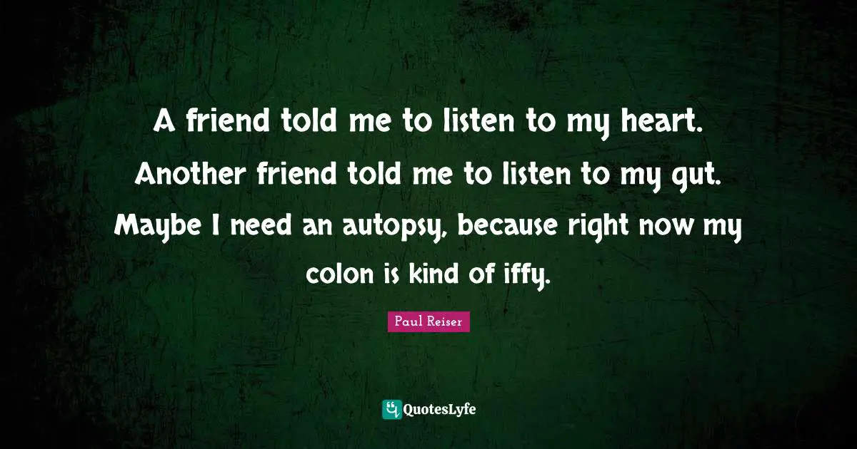 A friend told me to listen to my heart. Another friend told me to listen to my gut. Maybe I need an autopsy, because right now my colon is kind of iffy.