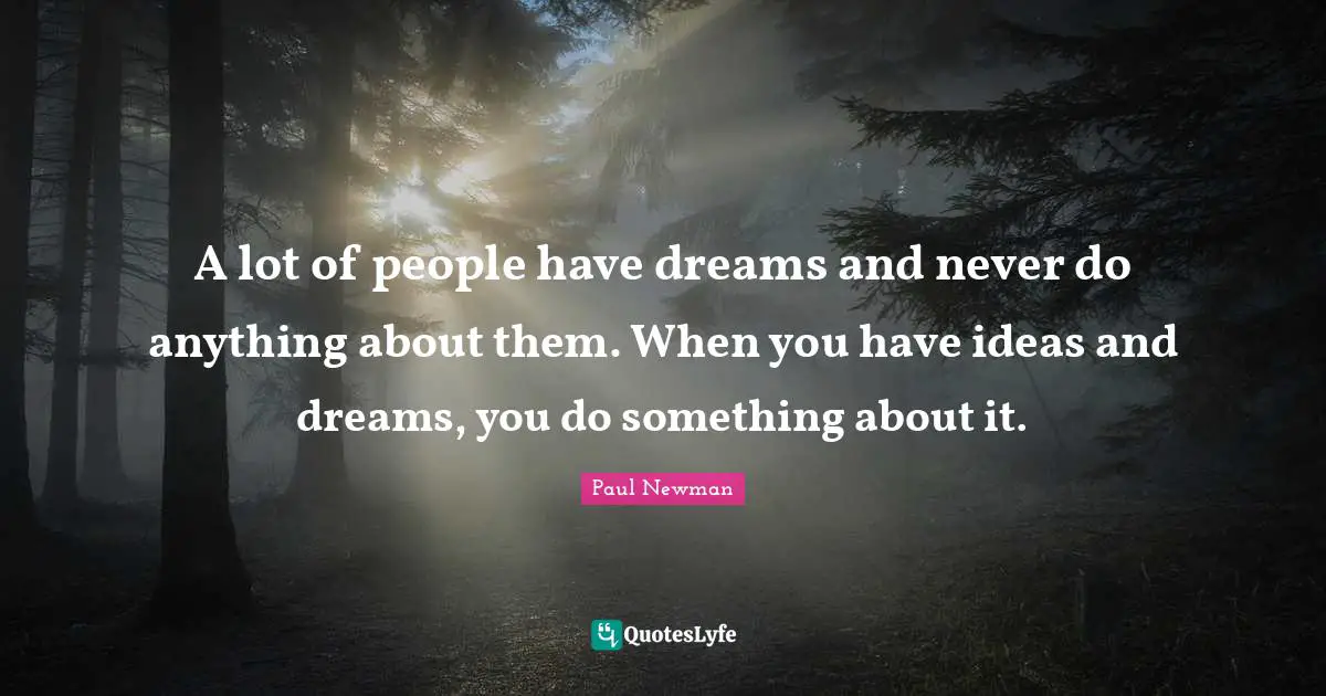 A lot of people have dreams and never do anything about them. When you have ideas and dreams, you do something about it.