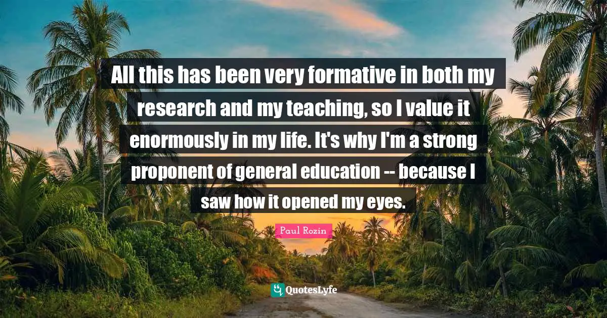 All this has been very formative in both my research and my teaching, so I value it enormously in my life. It's why I'm a strong proponent of general education -- because I saw how it opened my eyes.
