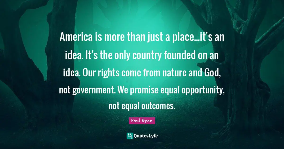 America is more than just a place...it's an idea. It's the only country founded on an idea. Our rights come from nature and God, not government. We promise equal opportunity, not equal outcomes.