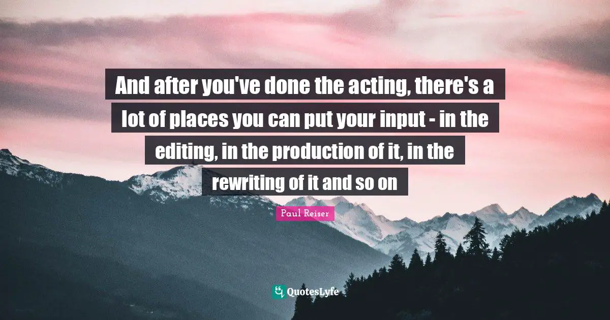 And after you've done the acting, there's a lot of places you can put your input - in the editing, in the production of it, in the rewriting of it and so on