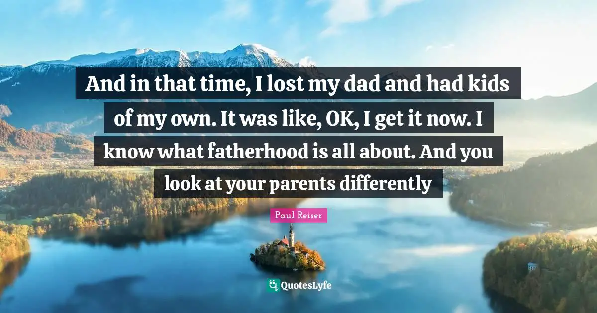 And in that time, I lost my dad and had kids of my own. It was like, OK, I get it now. I know what fatherhood is all about. And you look at your parents differently