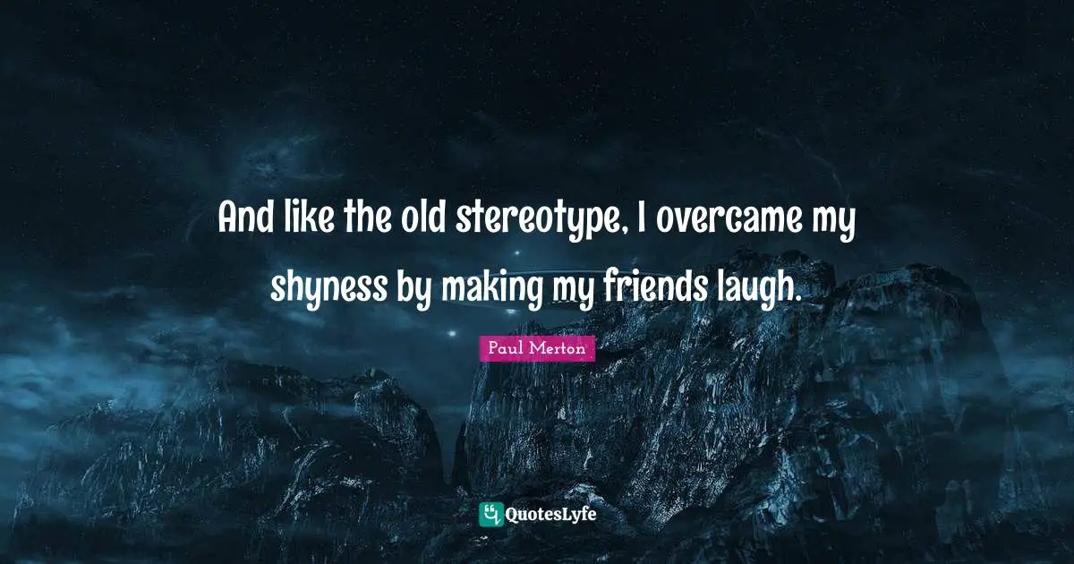 And like the old stereotype, I overcame my shyness by making my friends laugh.