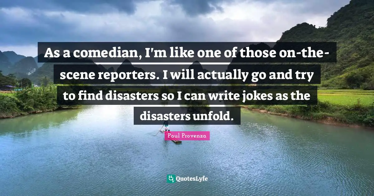 As a comedian, I'm like one of those on-the-scene reporters. I will actually go and try to find disasters so I can write jokes as the disasters unfold.