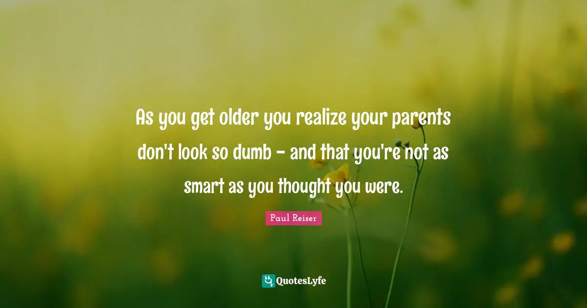 As you get older you realize your parents don't look so dumb - and that you're not as smart as you thought you were.