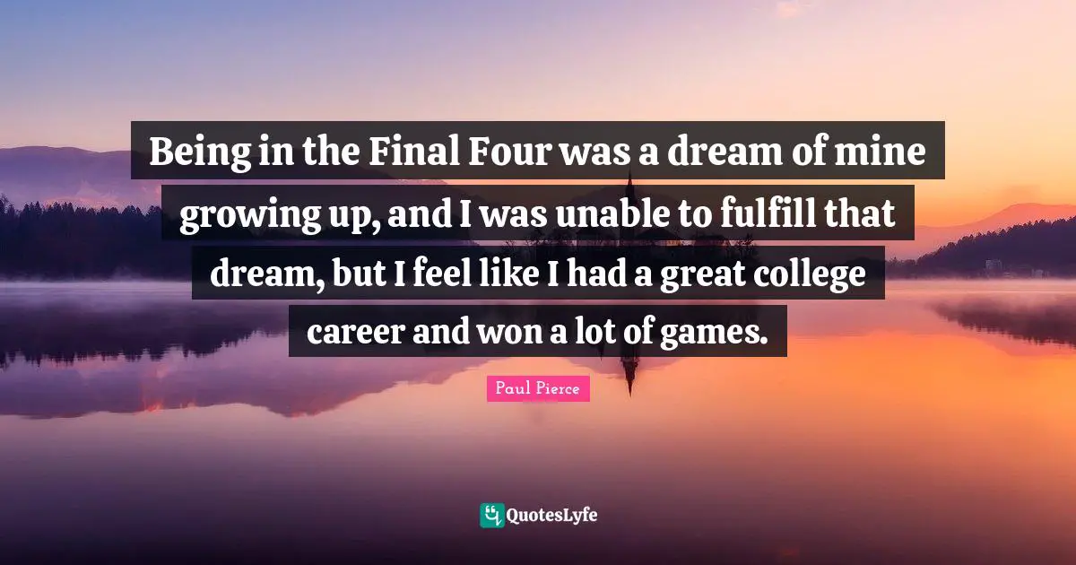 Being in the Final Four was a dream of mine growing up, and I was unable to fulfill that dream, but I feel like I had a great college career and won a lot of games.
