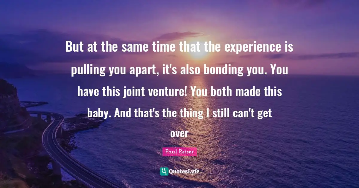 But at the same time that the experience is pulling you apart, it's also bonding you. You have this joint venture! You both made this baby. And that's the thing I still can't get over