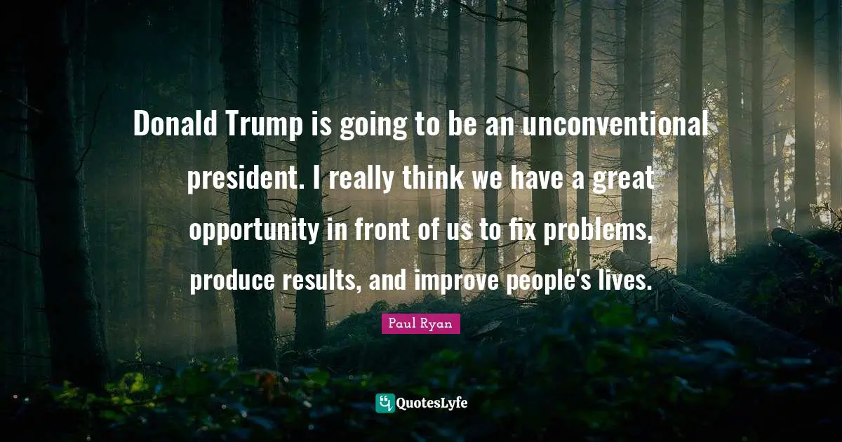 Donald Trump is going to be an unconventional president. I really think we have a great opportunity in front of us to fix problems, produce results, and improve people's lives.