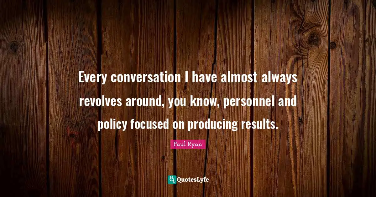 Every conversation I have almost always revolves around, you know, personnel and policy focused on producing results.