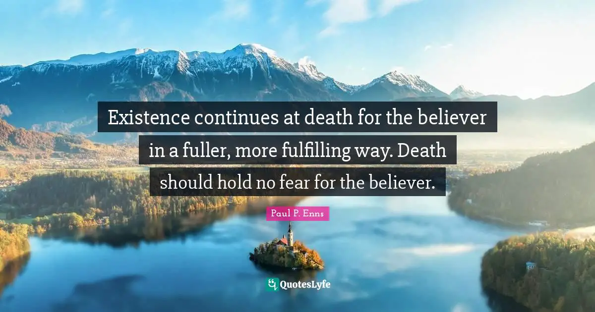 Existence continues at death for the believer in a fuller, more fulfilling way. Death should hold no fear for the believer.
