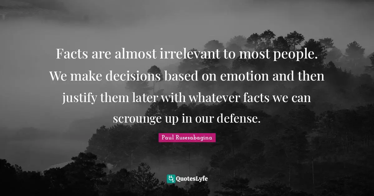 Facts are almost irrelevant to most people. We make decisions based on emotion and then justify them later with whatever facts we can scrounge up in our defense.