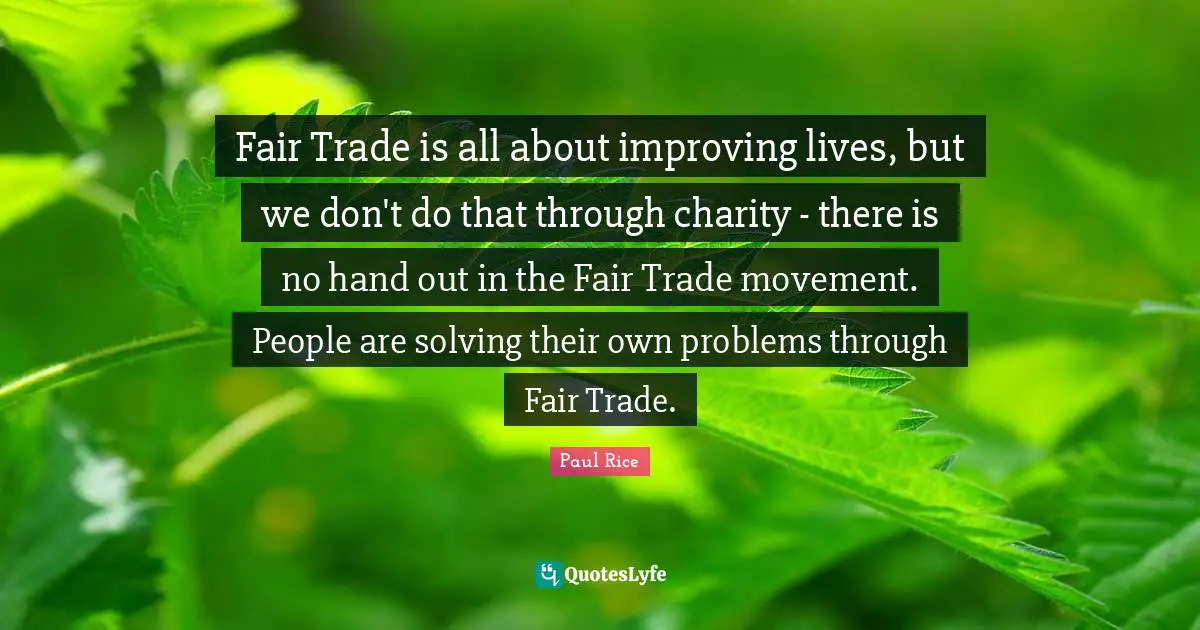 Improving Quotes: "Fair Trade is all about improving lives, but we don't do that through charity - there is no hand out in the Fair Trade movement. People are solving their own problems through Fair Trade."
