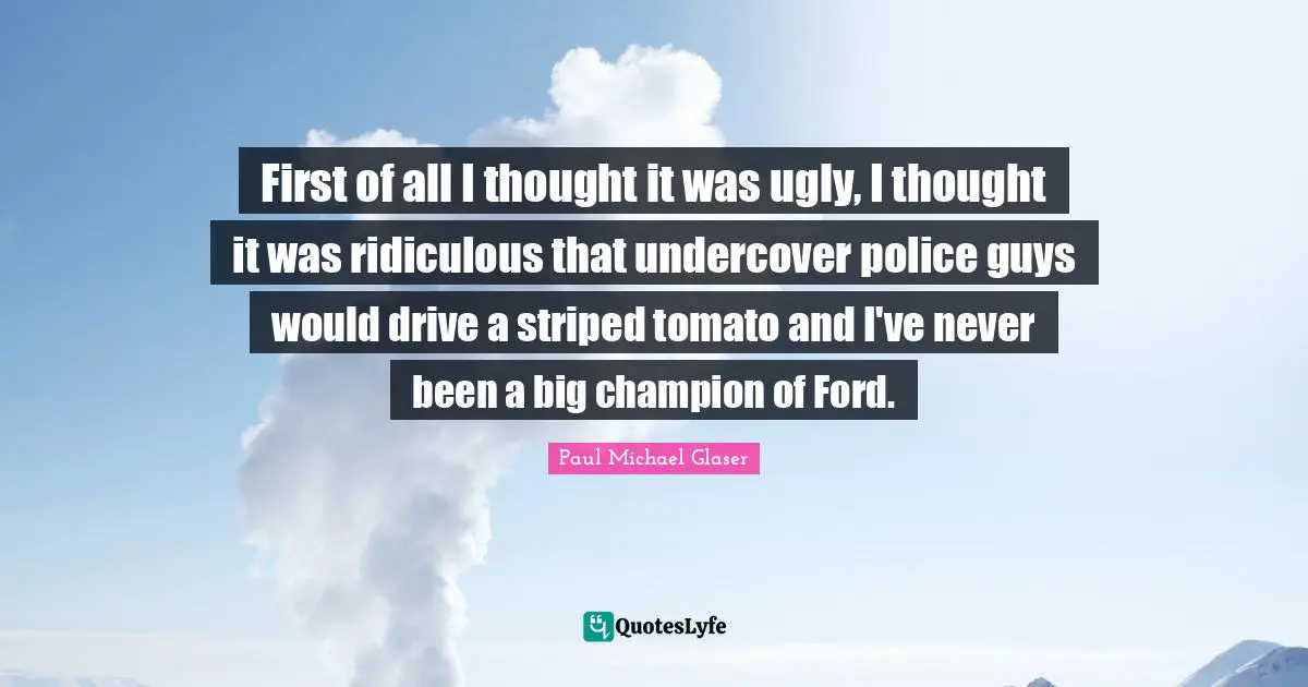 First of all I thought it was ugly, I thought it was ridiculous that undercover police guys would drive a striped tomato and I've never been a big champion of Ford.