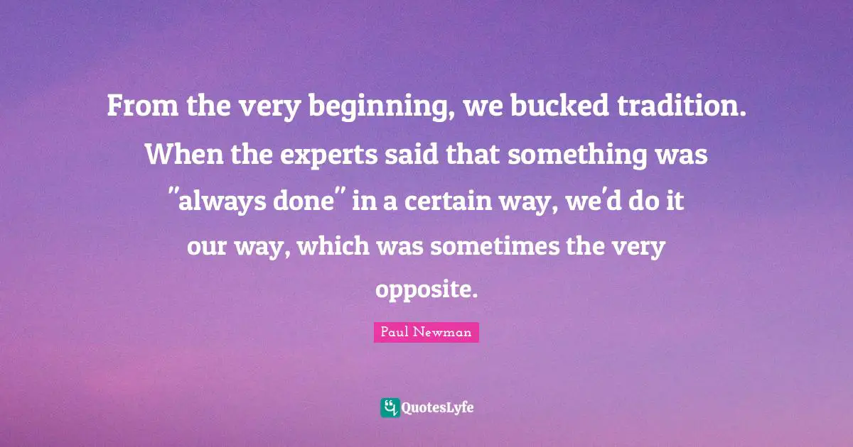 From the very beginning, we bucked tradition. When the experts said that something was "always done" in a certain way, we'd do it our way, which was sometimes the very opposite.