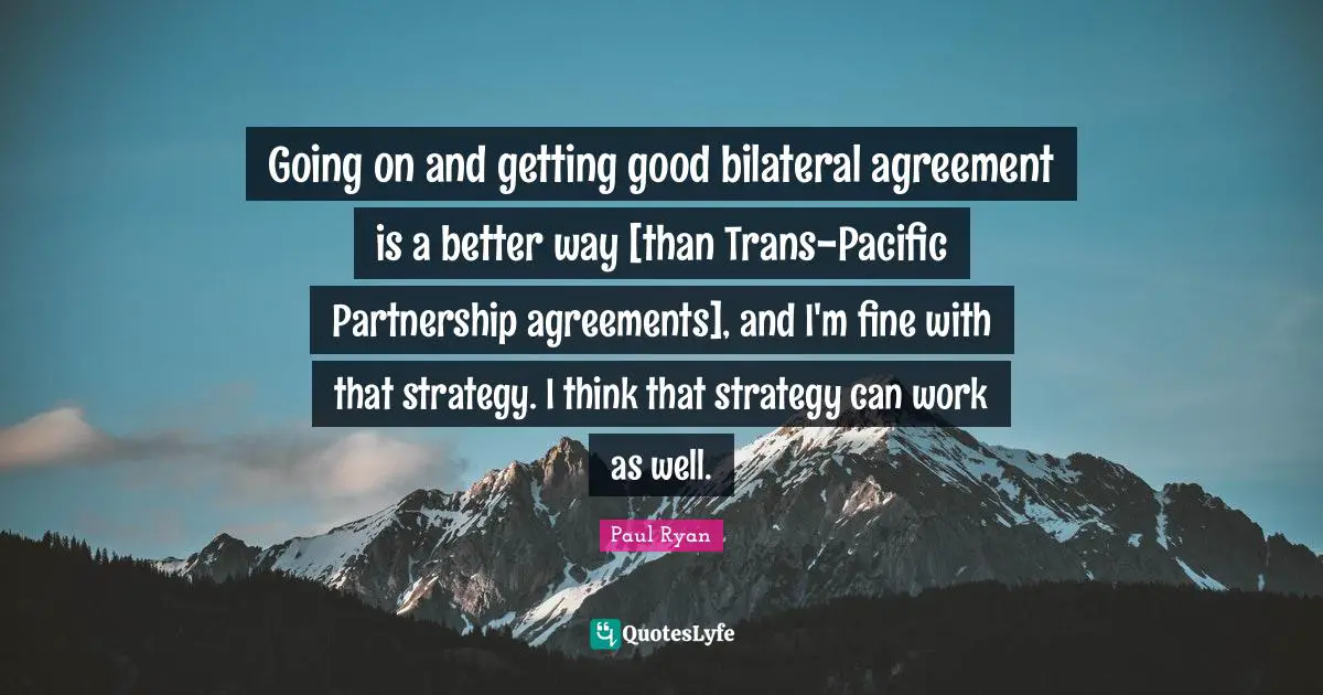 Going on and getting good bilateral agreement is a better way [than Trans-Pacific Partnership agreements], and I'm fine with that strategy. I think that strategy can work as well.