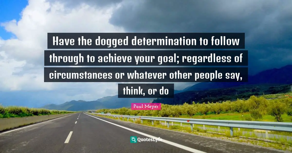 Have the dogged determination to follow through to achieve your goal; regardless of circumstances or whatever other people say, think, or do