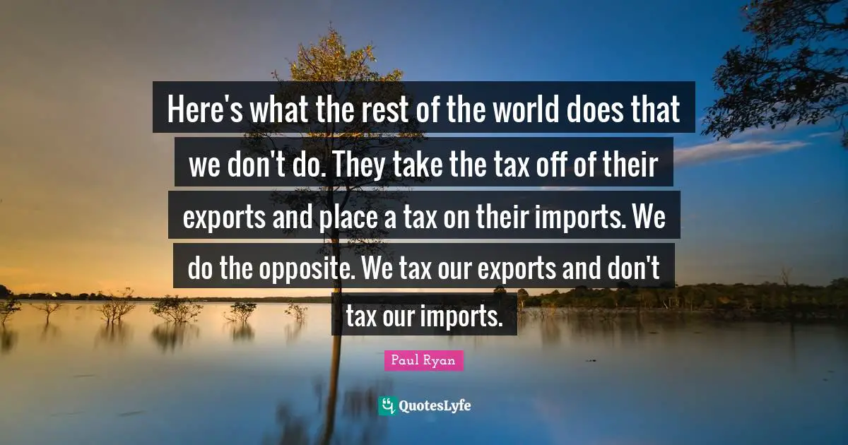 Here's what the rest of the world does that we don't do. They take the tax off of their exports and place a tax on their imports. We do the opposite. We tax our exports and don't tax our imports.