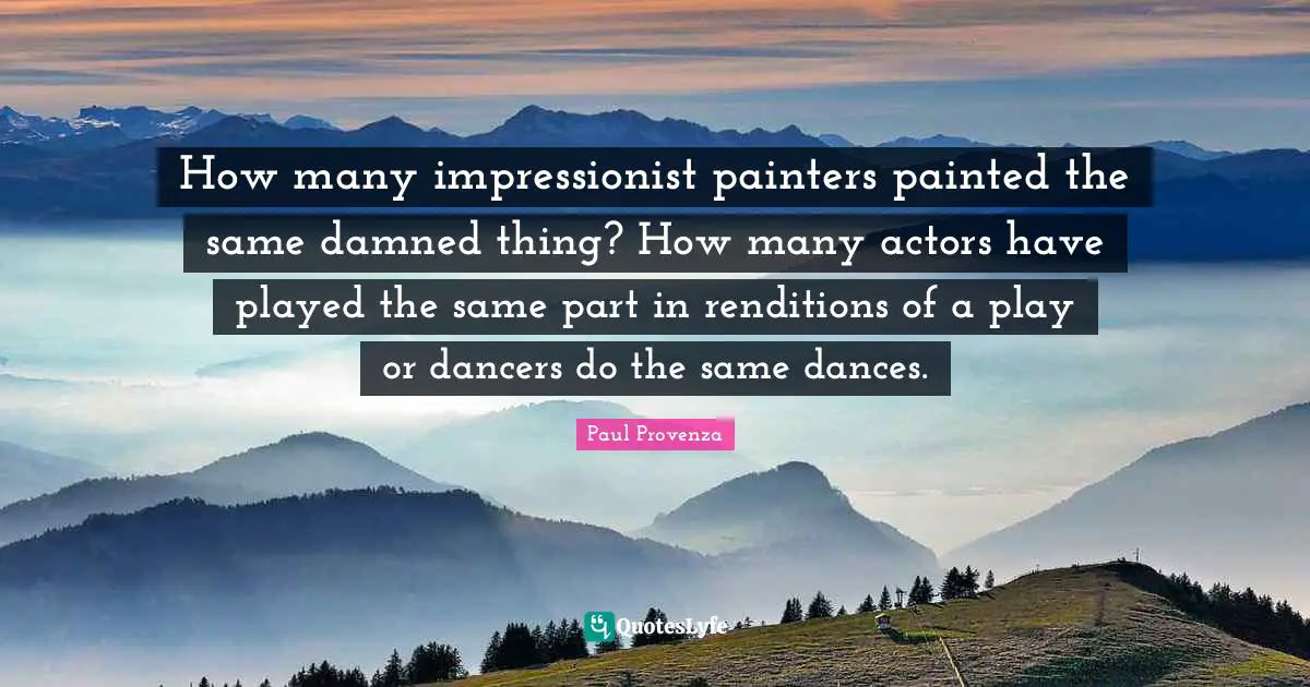 How many impressionist painters painted the same damned thing? How many actors have played the same part in renditions of a play or dancers do the same dances.