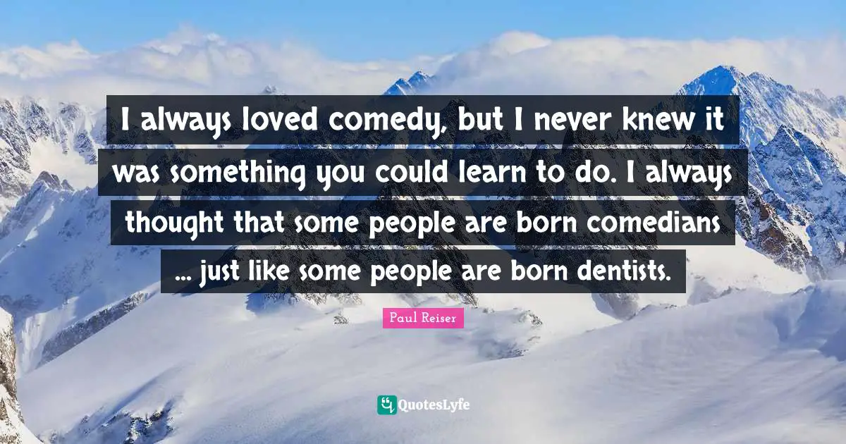 I always loved comedy, but I never knew it was something you could learn to do. I always thought that some people are born comedians ... just like some people are born dentists.