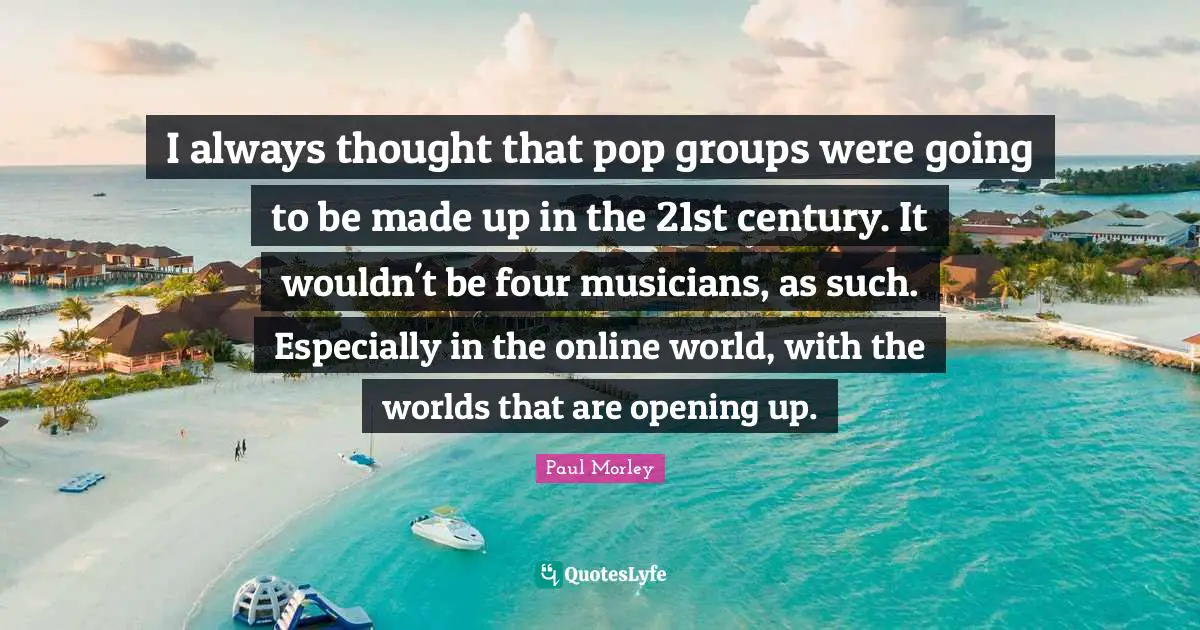 I always thought that pop groups were going to be made up in the 21st century. It wouldn't be four musicians, as such. Especially in the online world, with the worlds that are opening up.