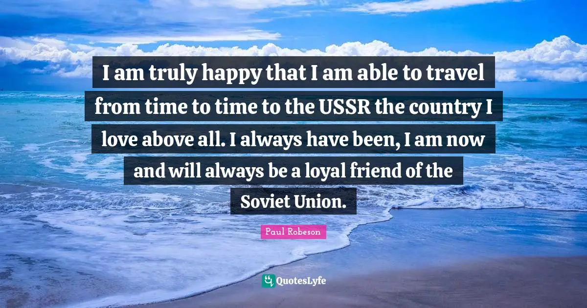 Truly Happy Quotes: "I am truly happy that I am able to travel from time to time to the USSR the country I love above all. I always have been, I am now and will always be a loyal friend of the Soviet Union."