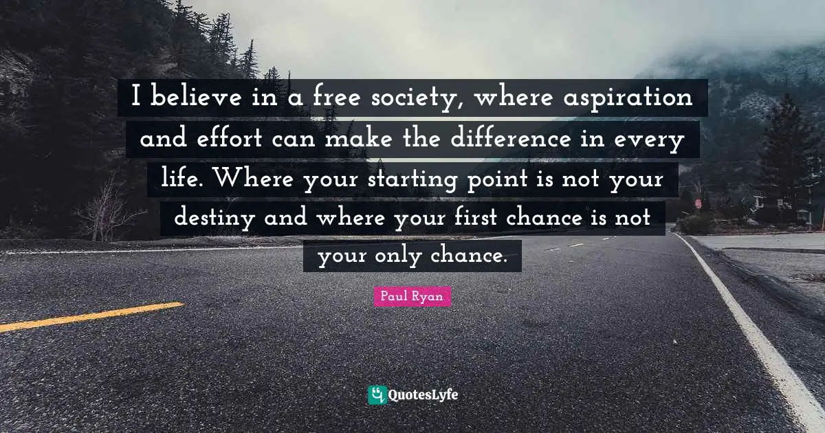 I believe in a free society, where aspiration and effort can make the difference in every life. Where your starting point is not your destiny and where your first chance is not your only chance.