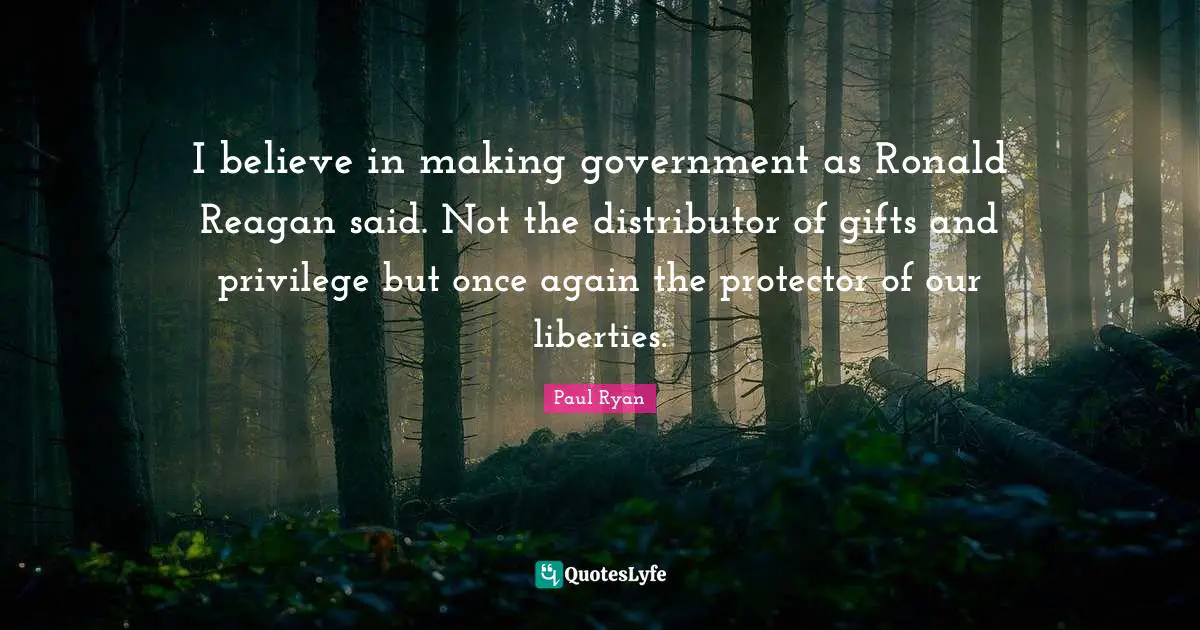 I believe in making government as Ronald Reagan said. Not the distributor of gifts and privilege but once again the protector of our liberties.