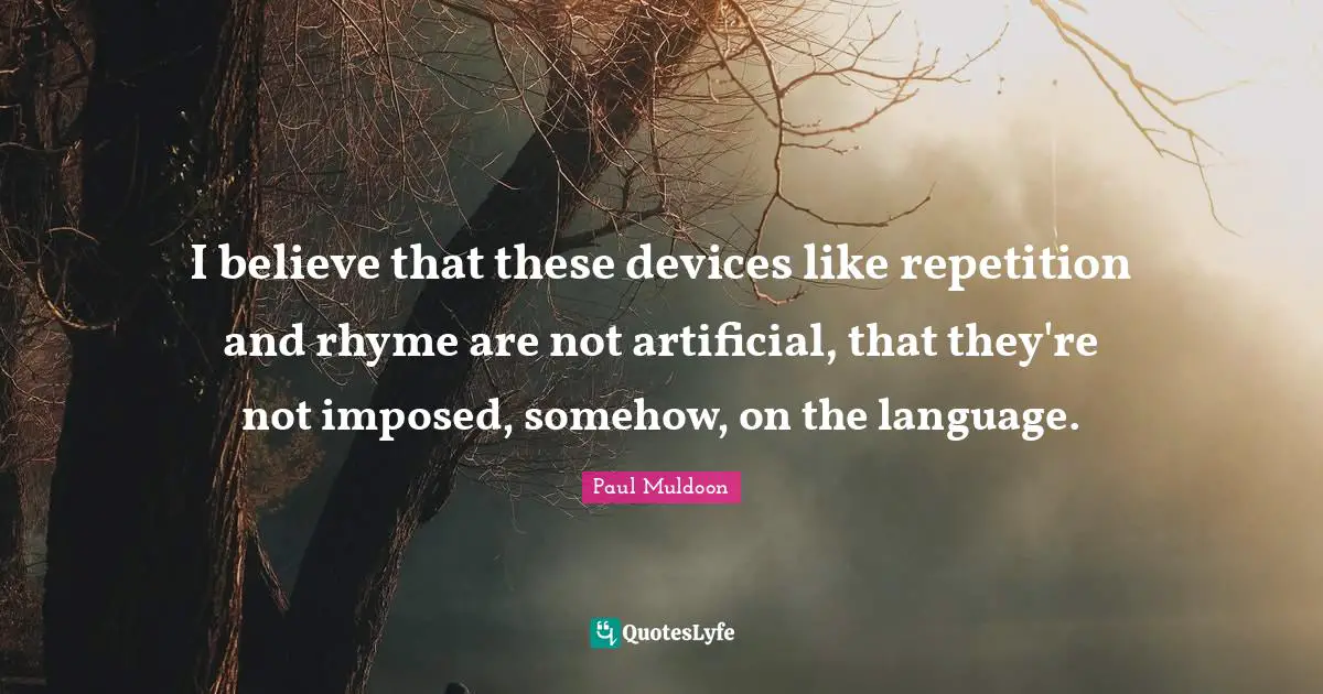 I believe that these devices like repetition and rhyme are not artificial, that they're not imposed, somehow, on the language.