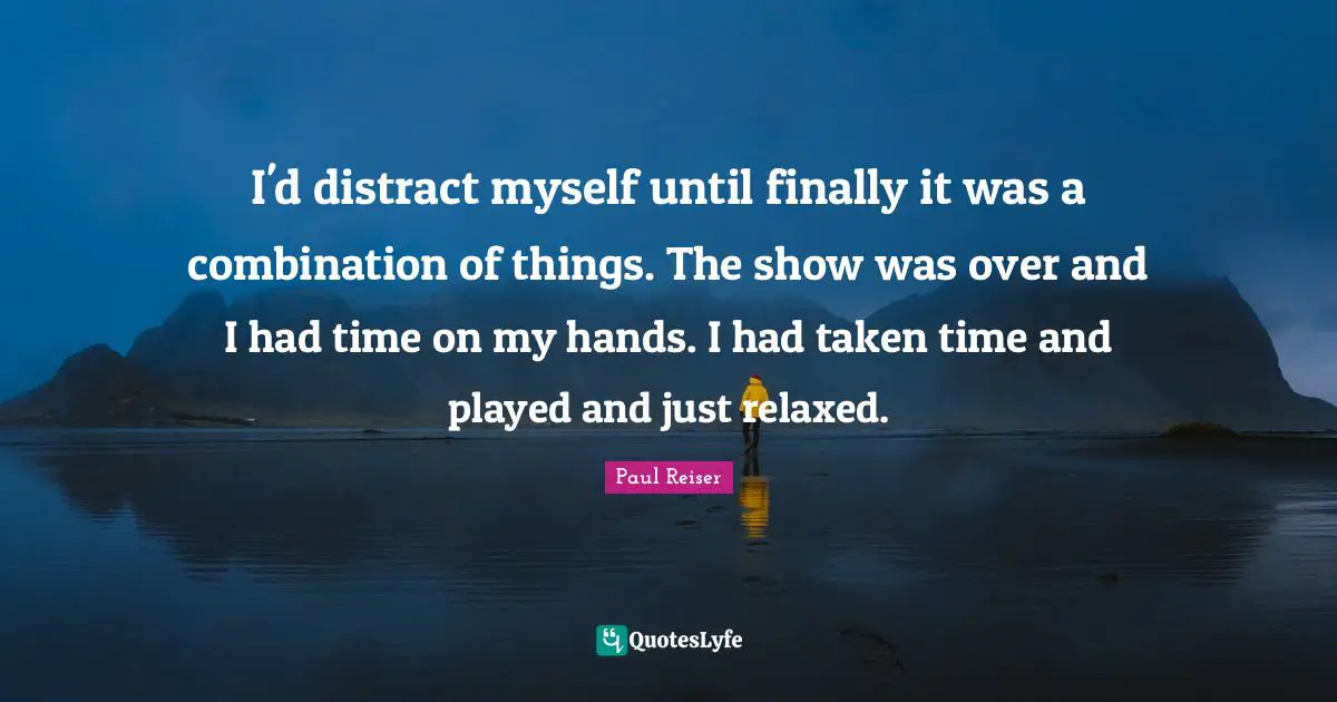 I'd distract myself until finally it was a combination of things. The show was over and I had time on my hands. I had taken time and played and just relaxed.