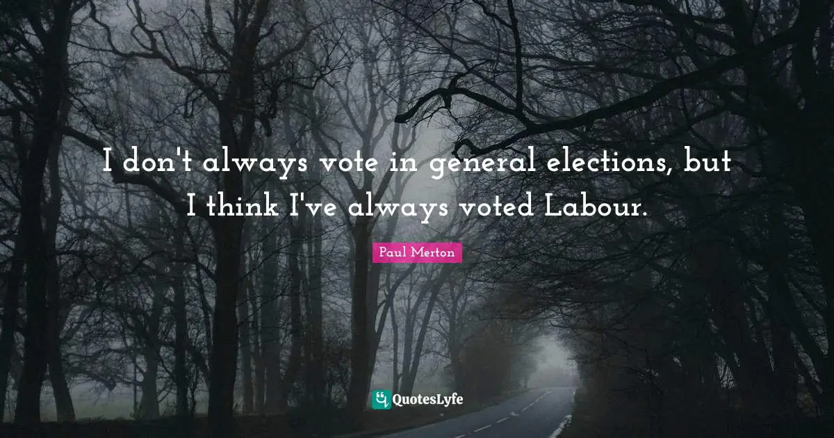 I don't always vote in general elections, but I think I've always voted Labour.