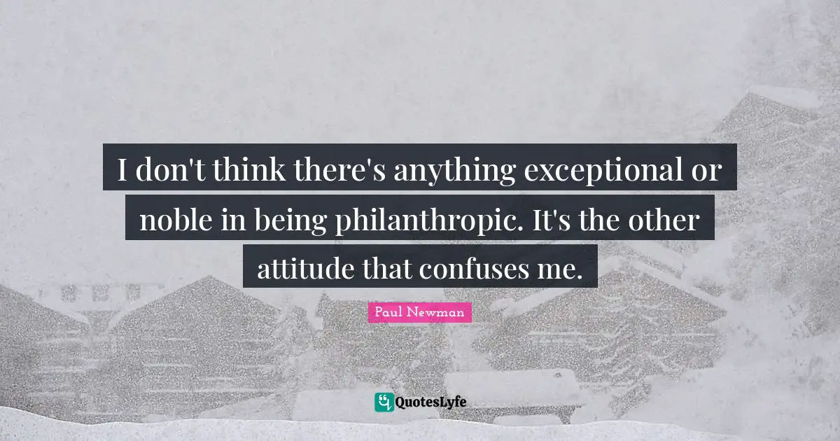 I don't think there's anything exceptional or noble in being philanthropic. It's the other attitude that confuses me.