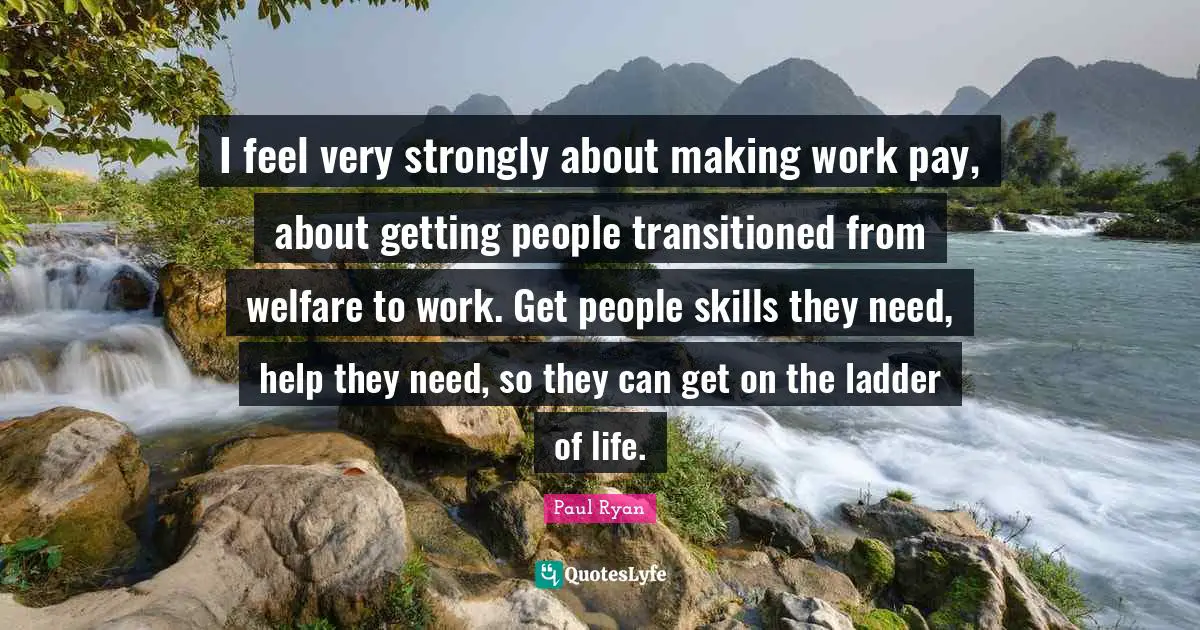 I feel very strongly about making work pay, about getting people transitioned from welfare to work. Get people skills they need, help they need, so they can get on the ladder of life.