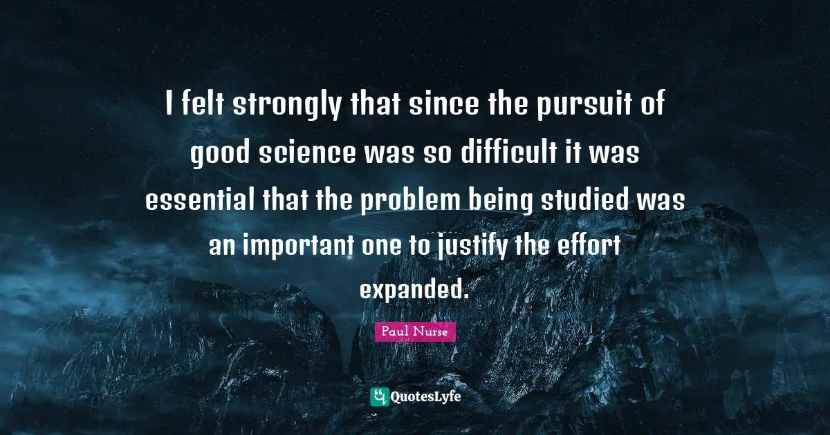 I felt strongly that since the pursuit of good science was so difficult it was essential that the problem being studied was an important one to justify the effort expanded.