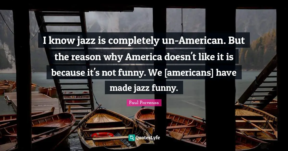 I know jazz is completely un-American. But the reason why America doesn't like it is because it's not funny. We [americans] have made jazz funny.