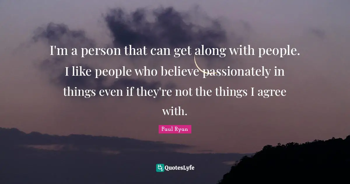 I'm a person that can get along with people. I like people who believe passionately in things even if they're not the things I agree with.