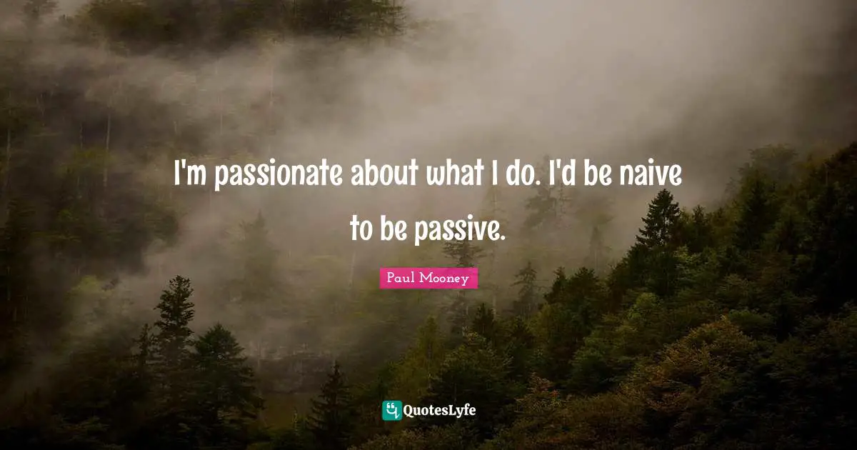I'm passionate about what I do. I'd be naive to be passive.