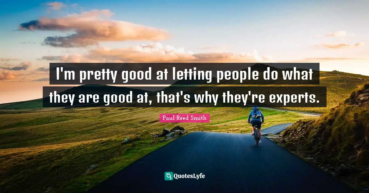 I'm pretty good at letting people do what they are good at, that's why they're experts.