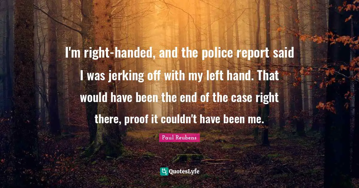 I'm right-handed, and the police report said I was jerking off with my left hand. That would have been the end of the case right there, proof it couldn't have been me.