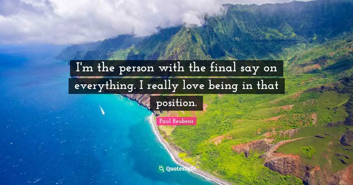 I'm the person with the final say on everything. I really love being in that position.