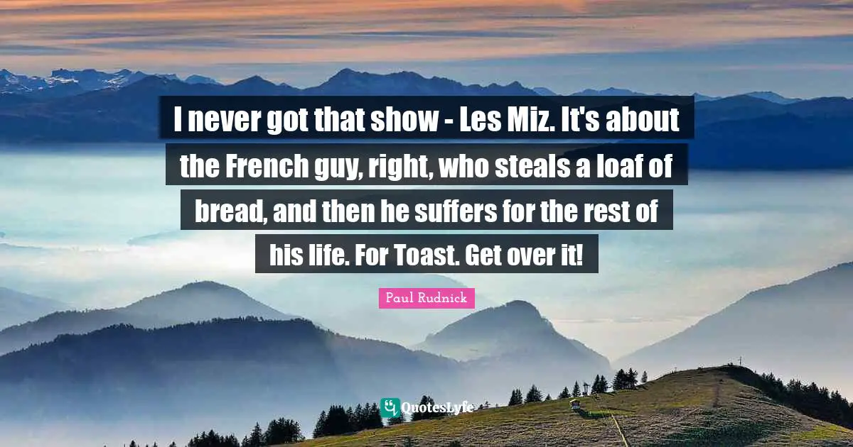 I never got that show - Les Miz. It's about the French guy, right, who steals a loaf of bread, and then he suffers for the rest of his life. For Toast. Get over it!