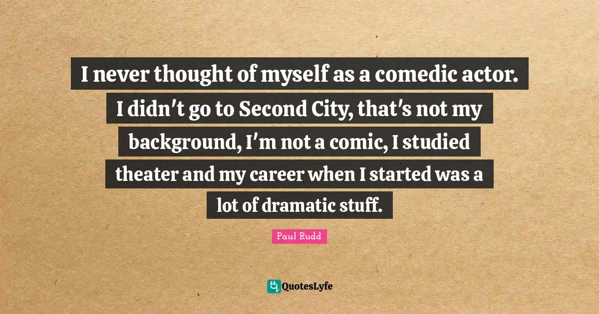 I never thought of myself as a comedic actor. I didn't go to Second City, that's not my background, I'm not a comic, I studied theater and my career when I started was a lot of dramatic stuff.