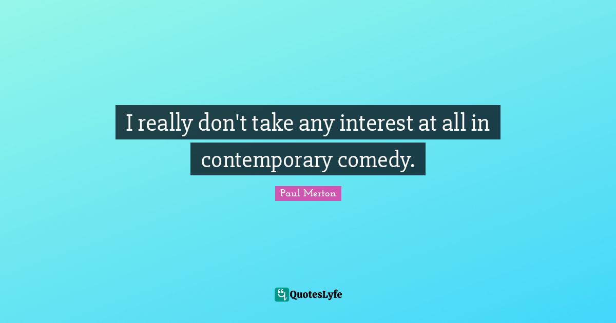 I really don't take any interest at all in contemporary comedy.