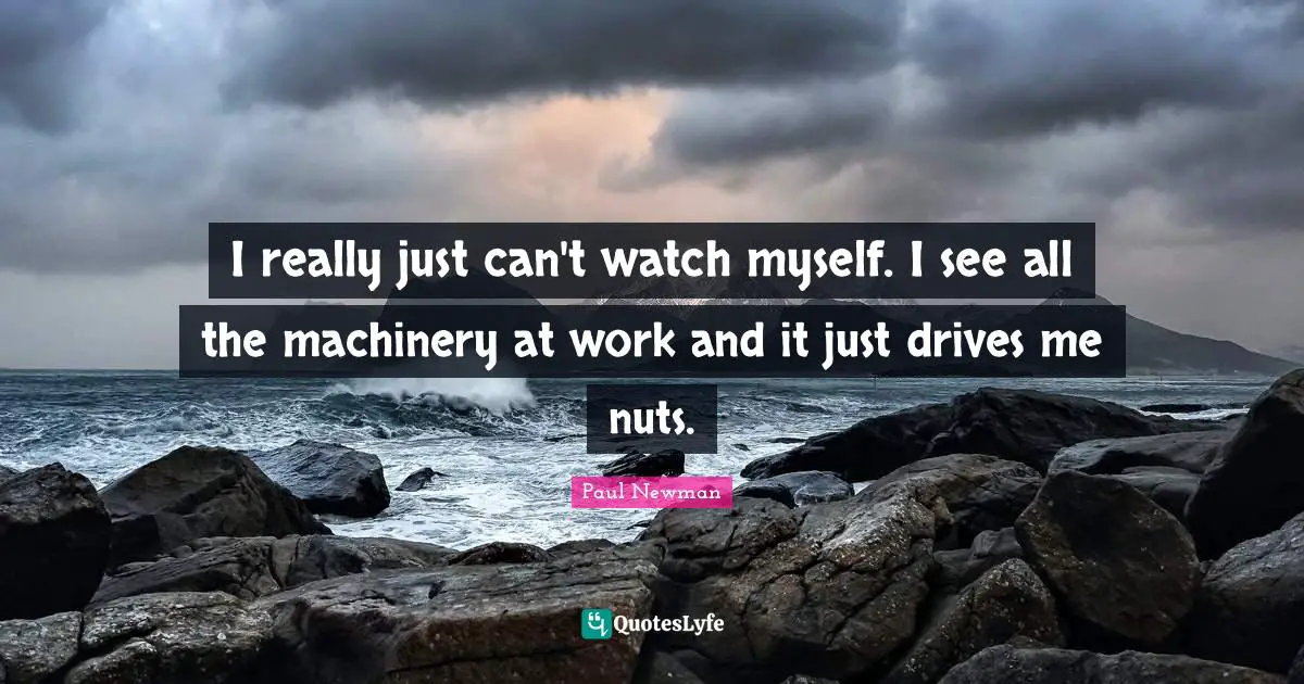 I really just can't watch myself. I see all the machinery at work and it just drives me nuts.