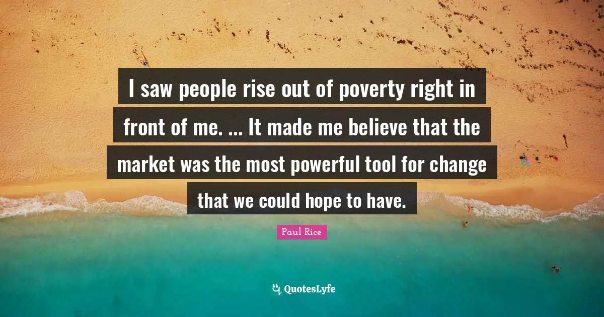 I saw people rise out of poverty right in front of me. ... It made me believe that the market was the most powerful tool for change that we could hope to have.