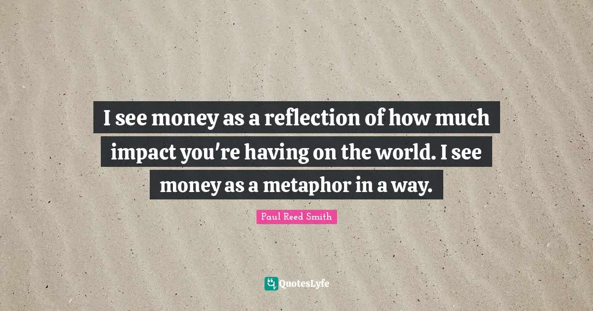 I see money as a reflection of how much impact you're having on the world. I see money as a metaphor in a way.