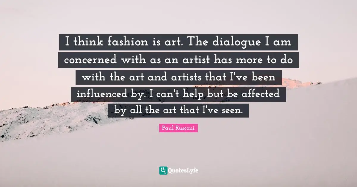 I think fashion is art. The dialogue I am concerned with as an artist has more to do with the art and artists that I've been influenced by. I can't help but be affected by all the art that I've seen.